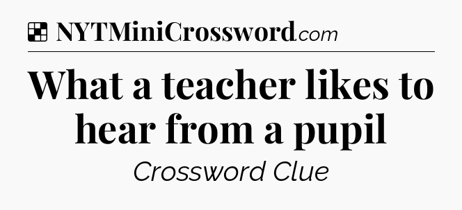 Solution: What a teacher likes to hear from a pupil - NYT Crossword
