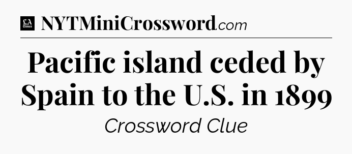 Pacific island ceded by Spain to the U.S. in 1899 - LA Times Crossword