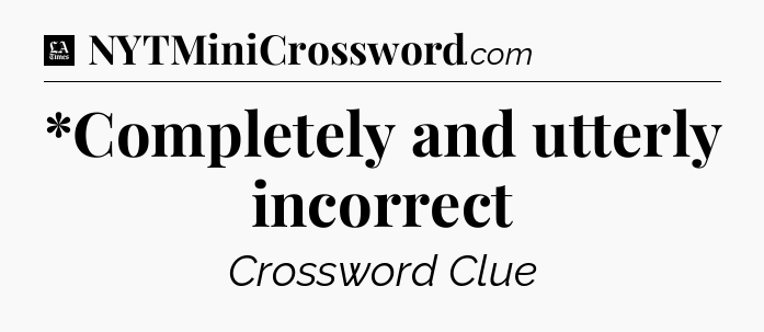 *Completely and utterly incorrect - LA Times Crossword
