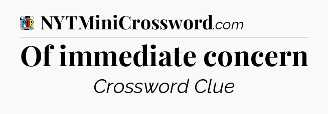Of immediate concern Crossword Clue