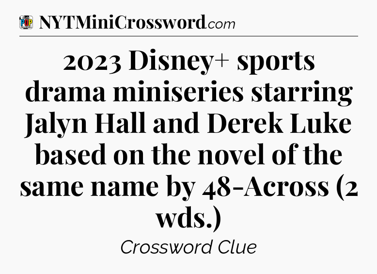 2023 Disney+ sports drama miniseries starring Jalyn Hall and Derek Luke based on the novel of the same name by 48-Across (2 wds.) Crossword Clue