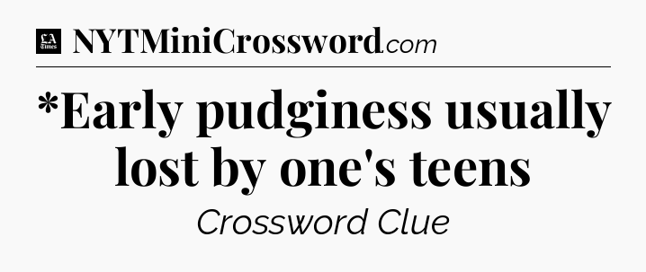 *Early pudginess usually lost by one's teens - LA Times Crossword