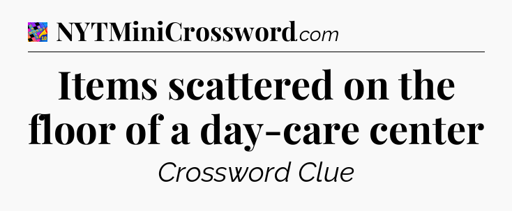 Items scattered on the floor of a day-care center Crossword Clue